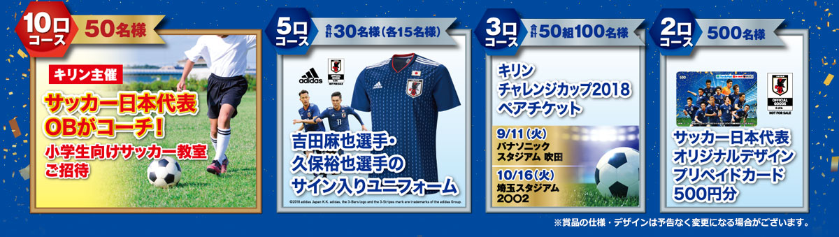 10口コース(50名様)キリン主催 サッカー日本代表OBがコーチ!小学生向けサッカー教室ご招待/5口コース(合計30名様/各15名様)吉田麻也選手または久保裕也選手のサイン入りユニフォーム/3口コース(合計50組100名様)キリン チャレンジカップ2018ペアチケット/2口コース(500名様)サッカー日本代表オリジナルデザイン プリペイドカード500円分 ※賞品の仕様・デザインは予告なく変更になる場合がございます。