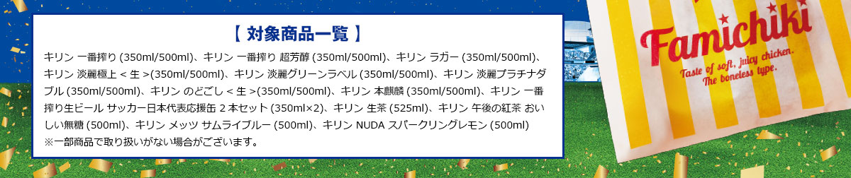 【 対象商品一覧 】キリン 一番搾り(350ml/500ml)、キリン 一番搾り 超芳醇(350ml/500ml)、キリン ラガー(350ml/500ml)、
キリン 淡麗極上<生>(350ml/500ml)、キリン 淡麗グリーンラベル(350ml/500ml)、キリン 淡麗プラチナダブル(350ml/500ml)、キリン のどごし<生>(350ml/500ml)、キリン 本麒麟(350ml/500ml)、キリン 一番搾り生ビール サッカー日本代表応援缶 2本セット(350ml×2)、キリン 生茶(525ml)、キリン 午後の紅茶 おいしい無糖(500ml)、キリン メッツ サムライブルー(500ml)、キリン NUDA スパークリングレモン(500ml)<br>
※一部商品で取り扱いがない場合がございます。