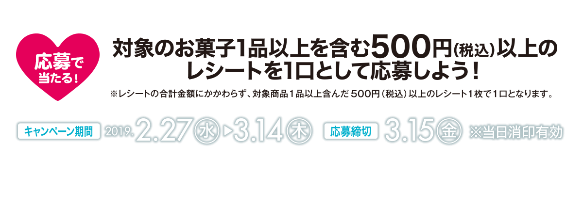 応募で当たる！　対象のお菓子1品以上を含む500円(税込)以上のレシートを1口として応募しよう！【キャンペーン期間】2019年2月27日(水)～3月14日(木)　【応募締切】3月15日(金)※当日消印有効