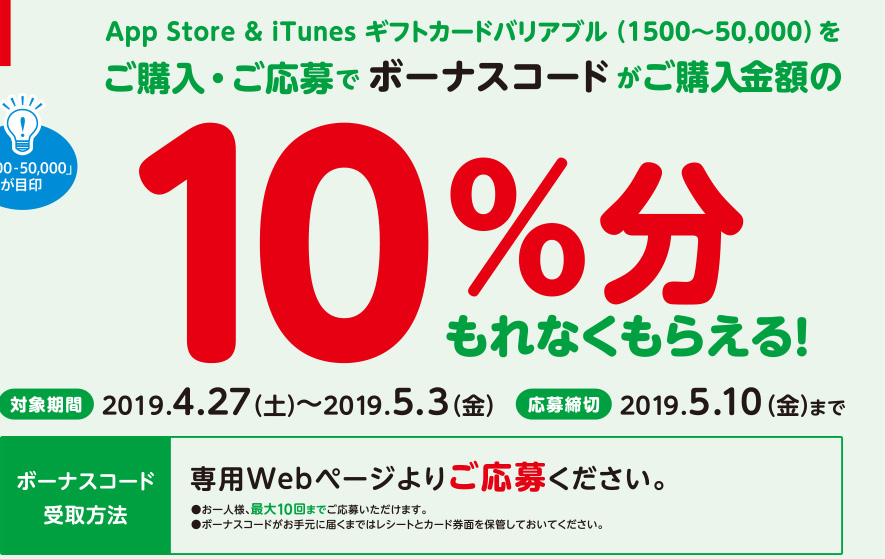 App Store & iTunes ギフトカードバリアブル（1500~50,000）をご購入・ご応募でボーナスコードがご購入金額の10%分もれなくもらえる。対象期間　2019年4月27日（土）～2019年5月3日（金）応募締切　2019年5月10日（金）までボーナスコード受取方法　専用Webページよりご応募ください。