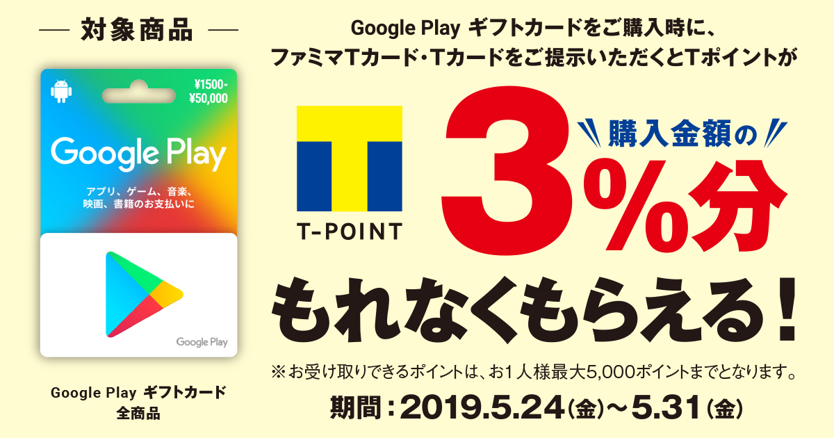 Google Play ギフトカードをご購入時に、ファミマTカード・Tカードをご提示いただくと、Tポイントが購入金額の3％分もれなくもらえる！ 期間：2019年5月24日(金)～5月31日（金）　対象商品 ：Google Play ギフトカード