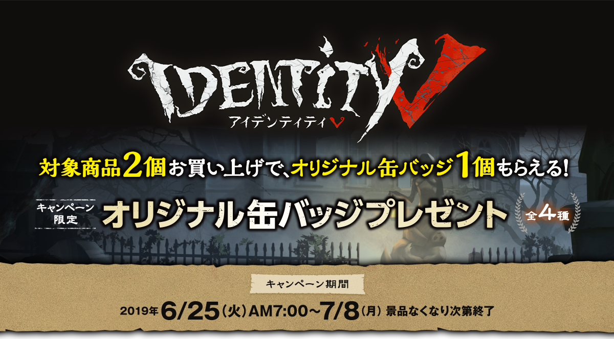 IdentityⅤ対象商品2個お買い上げで、オリジナル缶バッジ1個もらえる！ キャンペーン限定 オリジナル缶バッジプレゼント 全4種 キャンペーン期間 2019年6月25日(火)AM7:00～7月8日(月) ※なくなり次第終了