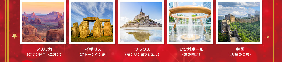 アメリカ(グランドキャニオン)・イギリス(ストーンヘンジ)・フランス(モンサンミッシェル)・シンガポール(富の噴水)・中国(万里の長城)