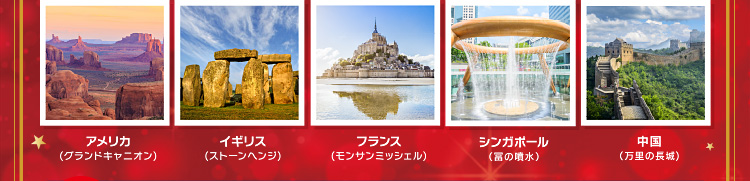 アメリカ(グランドキャニオン)・イギリス(ストーンヘンジ)・フランス(モンサンミッシェル)・シンガポール(富の噴水)・中国(万里の長城)