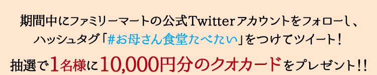 期間中にファミリーマートの公式Twitterアカウントをフォローし、ハッシュタグ「#お母さん食堂たべたい」をつけてツイート!抽選で1名様に10,000円分のクオカードをプレゼント!!
