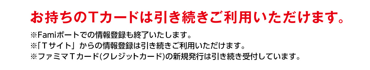 ※Famiポートのお客様情報登録は2019年6月30日(日)をもって終了します。※「Ｔサイト」からの情報登録は引き続きご利用いただけます。 ※ファミマＴカード(クレジットカード)の新規発行は引き続き受付しています。