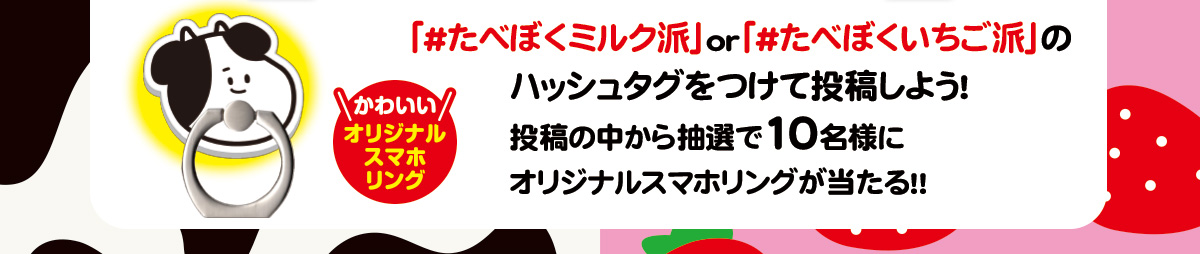 「#たべぼくミルク派」or「#たべぼくいちご派」のハッシュタグをつけて投稿しよう！投稿の中から抽選で10名様にオリジナルスマホリングが当たる!!