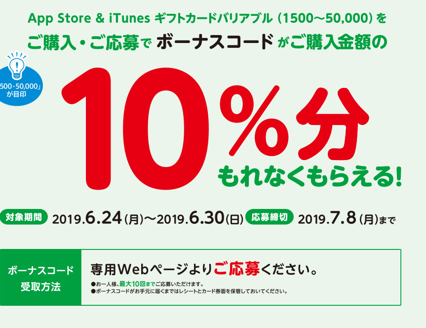 App Store & iTunes ギフトカードバリアブル（1500~50,000）をご購入・ご応募でボーナスコードがご購入金額の10%分もれなくもらえる。対象期間　2019年6月24日（月）～2019年6月30日（日）応募締切　2019年7月8日（月）までボーナスコード受取方法　専用Webページよりご応募ください。