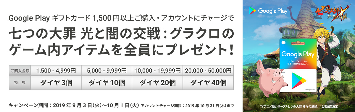 Google Play ギフトカード 1,500円以上のご購入・アカウントチャージで、七つの大罪 光と闇の交戦:グラクロのゲーム内アイテムを全員にプレゼント! キャンペーン期間:2019年9月3日(火)~10月1日(火) アカウントチャージ期限:2019年10月31日(木)まで