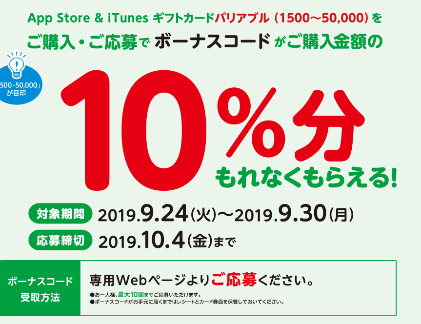 App Store & iTunes ギフトカードバリアブル（1500~50,000）をご購入・ご応募でボーナスコードがご購入金額の10%分もれなくもらえる。対象期間　2019年7月29日（月）～2019年8月4日（日）応募締切　2019年8月9日（金）までボーナスコード受取方法　専用Webページよりご応募ください。