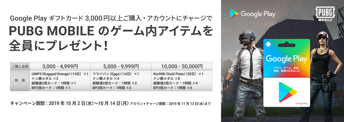 Google Play ギフトカードを3,000円以上ご購入・アカウントにチャージでPUBG MOBILEのゲーム内アイテムを全員にプレゼント!キャンペーン期間：2019年10月2日（水）～ 10月14日（月）アカウントチャージ期限： 11月13日（水）まで