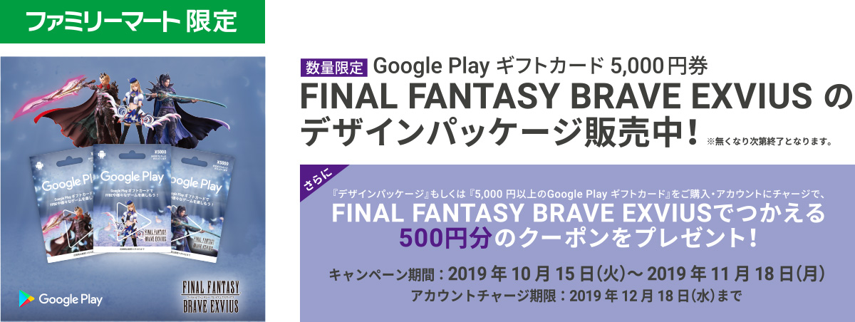 数量限定 Google Play ギフトカード5,000円券 FINAL FANTASY BRAVE EXVIUS のデザインパッケージ販売中!
さらに、『デザインパッケージ』もしくは、『5,000円以上のGoogle Play ギフトカード』をご購入・アカウントにチャージで、FINAL FANTASY BRAVE EXVIUS で使える500円分のクーポンをプレゼント!【キャンペーン期間】2019年10月15日（火）～2019年11月18日（月）【アカウントチャージ期限】：2019年12月18日（水）まで