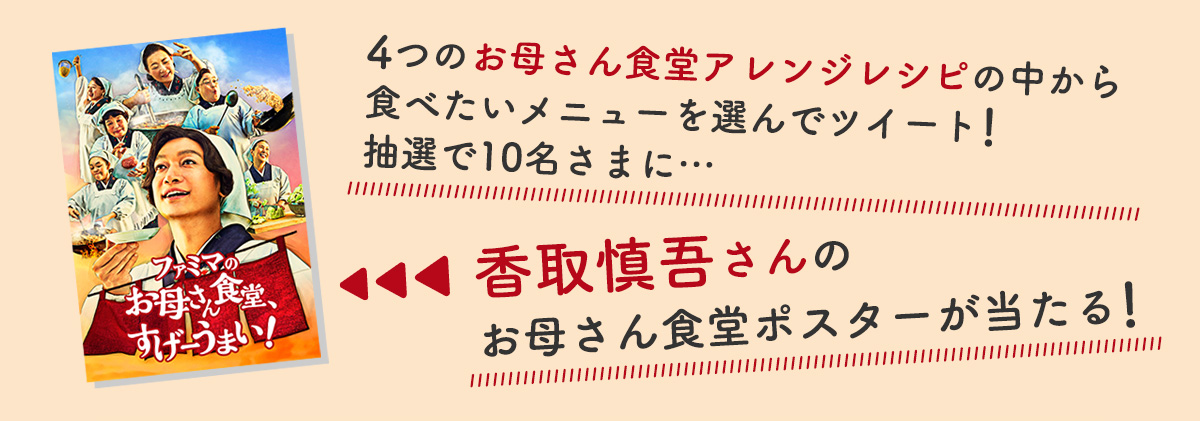 4つのお母さん食堂のアレンジレシピの中から食べたいメニューを選んでツイート!抽選で10名さまに、香取慎吾さんのお母さん食堂ポスターが当たる!