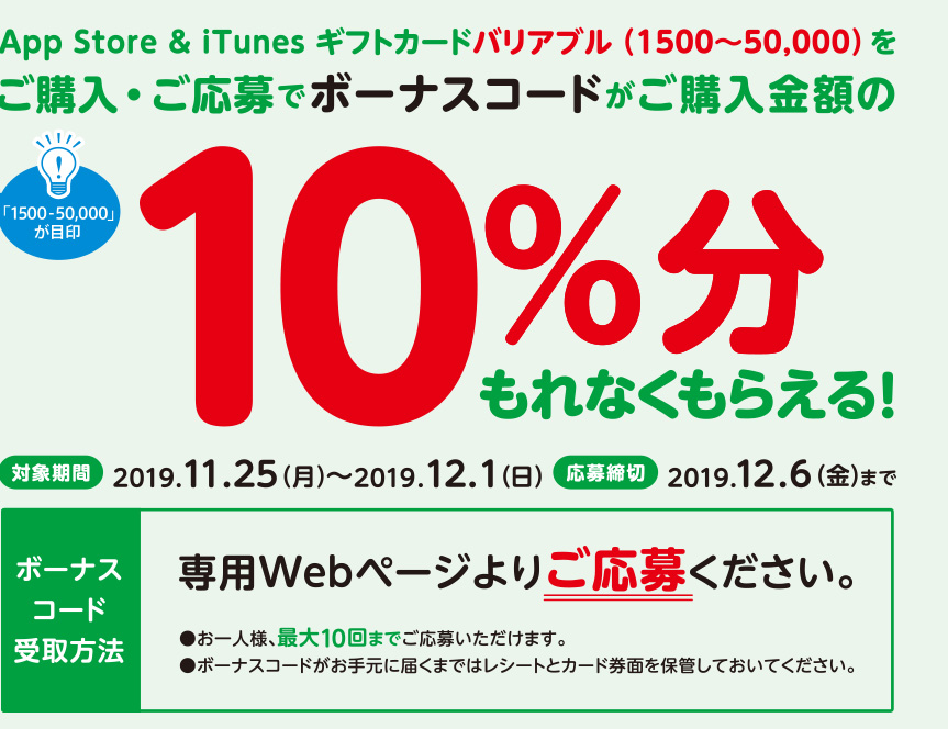 App Store & iTunes ギフトカードバリアブル（1500~50,000）をご購入・ご応募でボーナスコードがご購入金額の10%分もれなくもらえる。対象期間　2019年11月25日（月）～2019年12月1日（日）応募締切　2019年12月2日（月）までボーナスコード受取方法　専用Webページよりご応募ください。