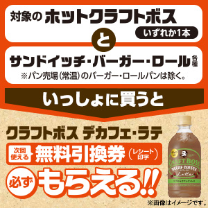 対象のホット クラフトボスいずれか1本とサンドイッチ・バーガー・ロールパン各種をいっしょに買うと、クラフトボス デカフェ・ラテ無料引換券（レシート印字）が必ずもらえる!!