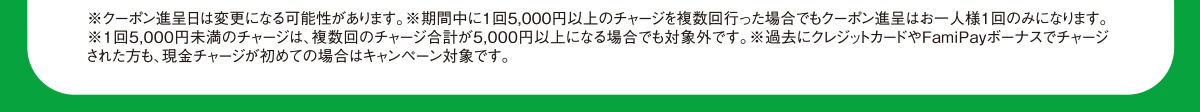 ※クーポン進呈日は変更になる可能性があります。※期間中に1回5,000円以上のチャージを複数回行った場合でもクーポン進呈はお一人様１回のみになります。※1回5,000円未満のチャージは、複数回のチャージ合計が5,000円以上になる場合でも対象外です。※過去にクレジットカードやFamiPayボーナスでチャージされた方も、現金チャージが初めての場合はキャンペーン対象です。