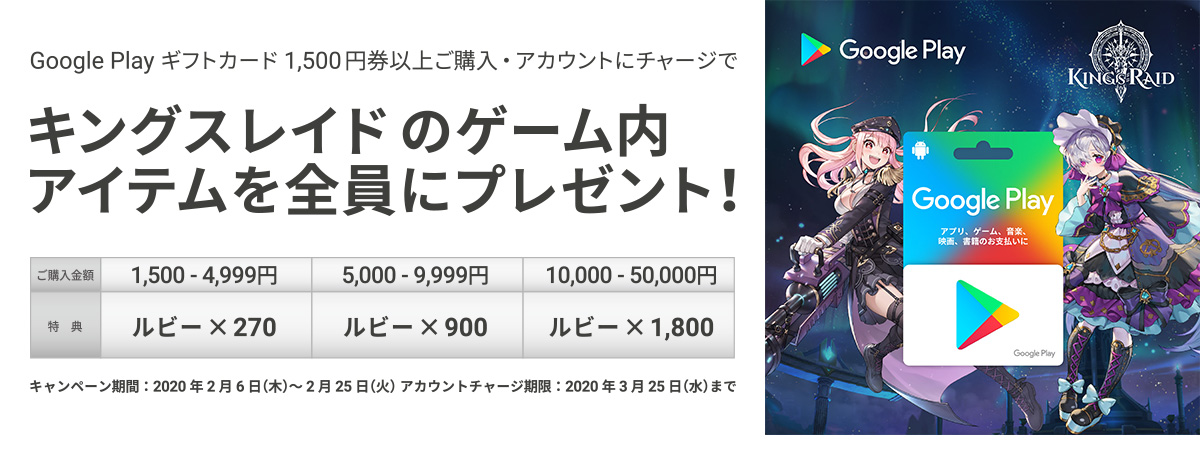 Google Play ギフトカード 1500円券以上ご購入・アカウントチャージで、キングスレイドのゲーム内アイテムを全員にプレゼント！　キャンペーン期間：2020年2月6日(木)～2月25日(火) アカウントチャージ期限：2020年3月25日(水)まで