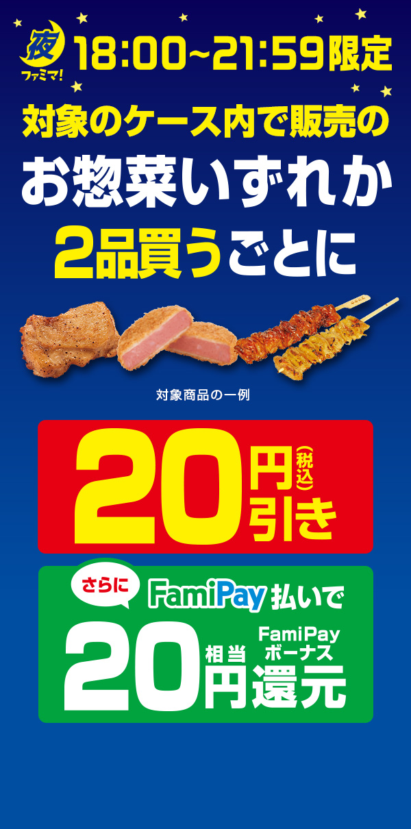 【夜ファミマ18:00～21:59】対象のケース内で販売のお惣菜いずれか2品買うごとに20円引き！さらにFamiPay払いで買うとFamiPayボーナス20円相当還元！