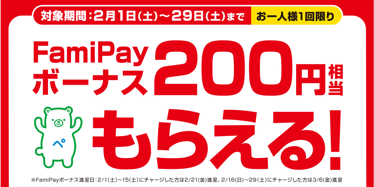 対象期間：2月1日（土）〜29日（土）まで お一人様1回限り FamiPayボーナス200円相当もらえる！ ※FamiPayボーナス進呈日：2月1日（土）～2月15日（土）にチャージした方は2月21日(金)進呈、2月16日(日)～2月29日（土）にチャージした方は3月6日(金)進呈