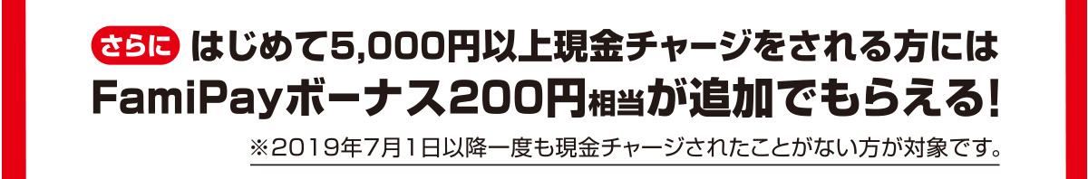 さらにはじめて5,000円以上現金チャージをされる方にはFamiPayボーナス200円相当が追加でもらえる！ ※2019年7月1日以降一度も現金チャージされたことがない方が対象です。