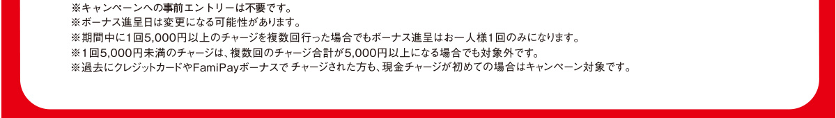 ※キャンペーンへの事前エントリーは不要です。※ボーナス進呈日は変更になる可能性があります。※期間中に1回5,000円以上のチャージを複数回行った場合でもボーナス進呈はお一人様1回のみになります。※1回5,000円未満のチャージは、複数回のチャージ合計が5,000円以上になる場合でも対象外です。※過去にクレジットカードやFamiPayボーナスでチャージされた方も、現金チャージが初めての場合はキャンペーン対象です。