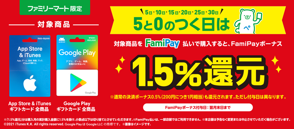 App Store & iTunes ギフトカードとGoogle Play ギフトカードを5と0のつく日にFamiPay払いで購入するとお得♪  FamiPayボーナス1.5%還元！  ※通常の決済ボーナス0.5%（200円につき1円相当）も還元されます。ただし付与日は異なります。  3月5日（金） ～ ※FamiPayボーナス付与日：翌月末日まで