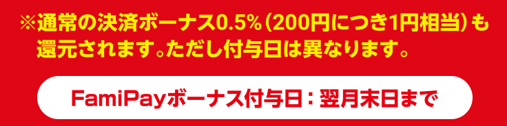※通常の決済ボーナス0.5%（200円につき1円相当）も還元されます。ただし付与日は異なります。   ※FamiPayボーナス付与日：翌月末日まで