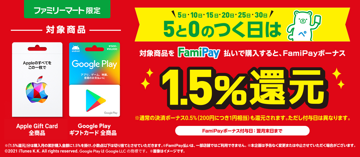 App Store & iTunes ギフトカードとGoogle Play ギフトカードを5と0のつく日にFamiPay払いで購入するとお得♪  FamiPayボーナス1.5%還元！  ※通常の決済ボーナス0.5%（200円につき1円相当）も還元されます。ただし付与日は異なります。  3月5日（金） ～ ※FamiPayボーナス付与日：翌月末日まで