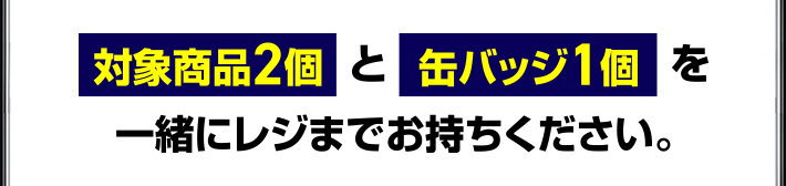 対象商品2個と缶バッジ1個を一緒にレジまでお持ちください