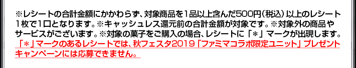 ※レシートの合計金額にかかわらず、対象商品を1品以上含んだ500円(税込)以上のレシート1枚で1口となります。※キャッシュレス還元前の合計金額が対象です。※対象外の商品やサービスがございます。※対象の菓子をご購入の場合、レシートに「*」マークが出現します。「*」マークのあるレシートでは、秋フェスタ2019「ファミマコラボ限定ユニット」プレゼントキャンペーンには応募できません。