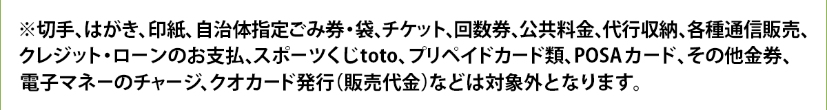 ※切手、はがき、印紙、自治体指定ごみ券・袋、チケット、回数券、公共料金、代行収納、各種通信販売、クレジット・ローンのお支払、スポーツくじtoto、プリペイドカード類、POSAカード、その他金券、電子マネーのチャージ、クオカード発行(販売代金)などは対象外となります。