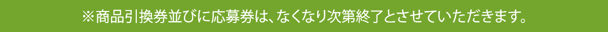 ※商品引換券並びに応募券は、なくなり次第終了とさせていただきます。