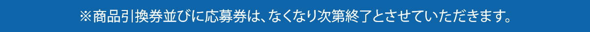 ※商品引換券並びに応募券は、なくなり次第終了とさせていただきます