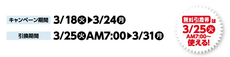 キャンペーン期間 3月18日火曜日から3月24日月曜日まで 引換期間3月25日火曜日午前7時から3月31日月曜日まで 無料引換券は3月25日火曜日午前7時から使える！
