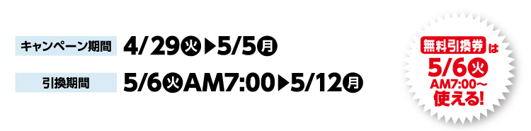 キャンペーン期間 4月29日火曜日か5月5日月曜日まで 引換期間5月6日火曜日午前7時から5月12日月曜日まで 無料引換券は5月6日火曜日午前7時から使える！