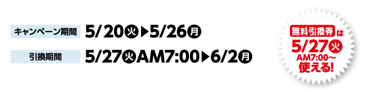 キャンペーン期間 5月20日火曜日から5月26日月曜日まで 引換期間5月27日火曜日午前7時から6月2日月曜日まで 無料引換券は5月27日火曜日午前7時から使える！