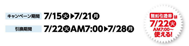 キャンペーン期間 7月15日火曜日から7月21日月曜日まで 引換期間7月22日火曜日午前7時から7月28日月曜日まで 無料引換券は7月22日火曜日午前7時から使える！