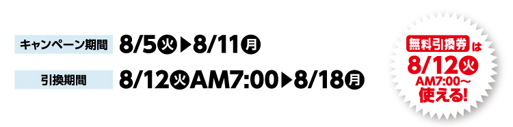 キャンペーン期間 8月5日火曜日から8月11日月曜日まで 引換期間8月12日火曜日午前7時から8月18日月曜日まで 無料引換券は8月12日火曜日午前7時から使える！