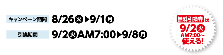 キャンペーン期間 8月26日火曜日から9月1日月曜日まで 引換期間9月2日火曜日午前7時から9月8日月曜日まで 無料引換券は9月2日火曜日午前7時から使える！