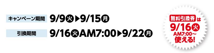 キャンペーン期間 9月9日火曜日から9月15日月曜日まで 引換期間9月16日火曜日午前7時から9月22日月曜日まで 無料引換券は9月16日火曜日午前7時から使える！