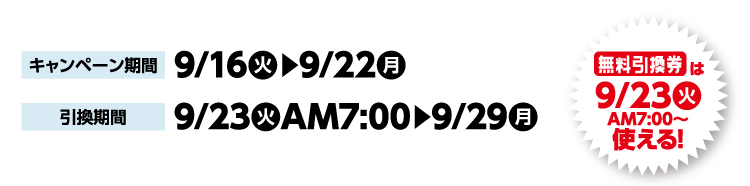 キャンペーン期間 9月16日火曜日から9月22日月曜日まで 引換期間9月23日火曜日午前7時から9月29日月曜日まで 無料引換券は9月23日火曜日午前7時から使える！