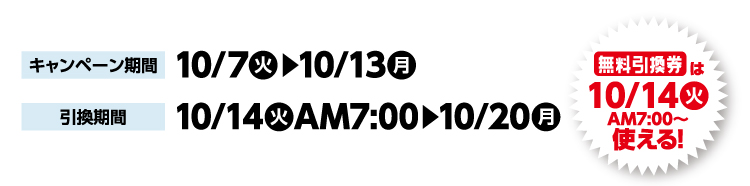 キャンペーン期間 10月7日火曜日から10月13日月曜日まで 引換期間10月14日火曜日午前7時から10月20日月曜日まで 無料引換券は10月14日火曜日午前7時から使える！