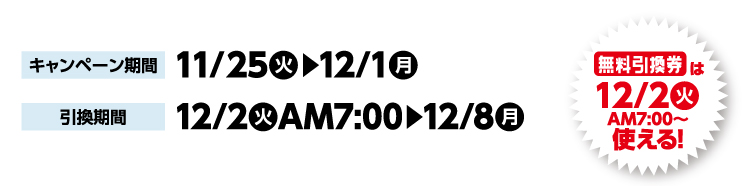 キャンペーン期間 11月25日火曜日から12月1日月曜日まで 引換期間12月2日火曜日午前7時から12月8日月曜日まで 無料引換券は12月2日火曜日午前7時から使える！