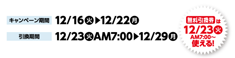 キャンペーン期間 12月16日火曜日から12月22日月曜日まで 引換期間12月23日火曜日午前7時から12月29日月曜日まで 無料引換券は12月23日火曜日午前7時から使える！
