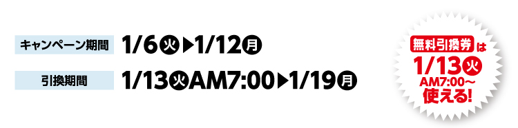 キャンペーン期間 1月6日火曜日から1月12日月曜日まで 引換期間1月13日火曜日午前7時から1月19日月曜日まで 無料引換券は1月13日火曜日午前7時から使える！