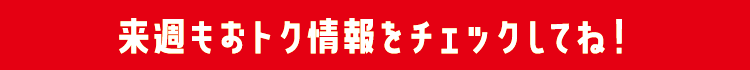 来週もおトク情報をチェックしてね！