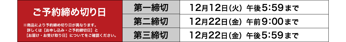 ご予約締め切り日　第一締切：12月12日（火）午後5：59まで／第二締切：12月22日（金）午前9：00まで／第三締切：12月22日（金）午後5：59まで※商品により予約締め切り日が異なります。詳しくは［お申し込み・ご予約締切日］と［お届け・お受け取り日］についてをご確認ください。