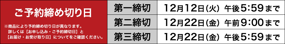 ご予約締め切り日　第一締切：12月12日（火）午後5：59まで／第二締切：12月22日（金）午前9：00まで／第三締切：12月22日（金）午後5：59まで※商品により予約締め切り日が異なります。詳しくは［お申し込み・ご予約締切日］と［お届け・お受け取り日］についてをご確認ください。