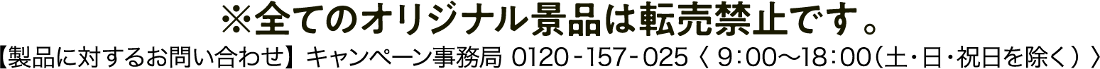 ※全てのオリジナル景品は転売禁止です。【製品に対するお問い合わせ】キャンペーン事務局：0120-157-025〈9:00～18:00（土・日・祝日を除く）〉