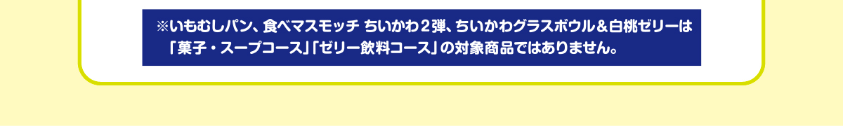 ※いもむしパン、食べマスモッチ ちいかわ2弾、ちいかわグラスボウル＆白桃ゼリーは「菓子・スープコース」「ゼリー飲料コース」の対象商品ではありません。